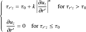 \begin{equation*}\left\{ \begin{array}{l} \displaystyle \tau_{r&#x0027;z}=\tau_{0}&#x002B;k\left|\frac{\partial{u_z}}{\partial r&#x0027;}\right|^{n}\quad {\rm{for}} \ \tau_{r&#x0027;z}>\tau_{0} \vspace{0.4cm} \\ \displaystyle \frac{\partial{u_z}}{\partial r&#x0027;}=0 \quad {\rm{for}} \ \tau_{r&#x0027;z}\leq\tau_{0} \end{array} \right. \end{equation*}